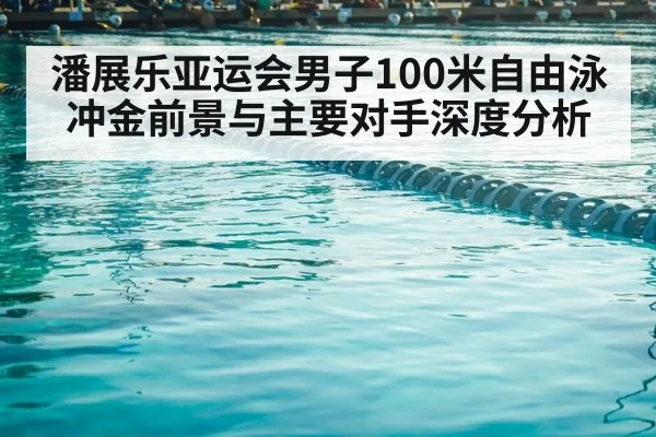 潘展乐亚运会男子100米自由泳冲金前景与主要对手深度分析